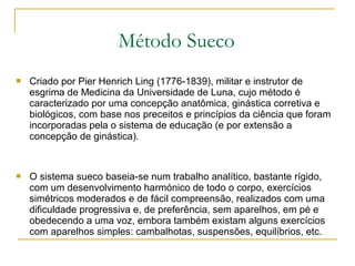  Criado por Pier Henrich Ling (1776-1839), militar e instrutor de
esgrima de Medicina da Universidade de Luna, cujo método é
caracterizado por uma concepção anatômica, ginástica corretiva e
biológicos, com base nos preceitos e princípios da ciência que foram
incorporadas pela o sistema de educação (e por extensão a
concepção de ginástica).
 O sistema sueco baseia-se num trabalho analítico, bastante rígido,
com um desenvolvimento harmónico de todo o corpo, exercícios
simétricos moderados e de fácil compreensão, realizados com uma
dificuldade progressiva e, de preferência, sem aparelhos, em pé e
obedecendo a uma voz, embora também existam alguns exercícios
com aparelhos simples: cambalhotas, suspensões, equilíbrios, etc.
Método Sueco
 