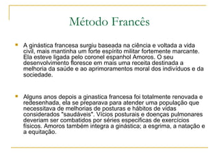 Método Francês
 A ginástica francesa surgiu baseada na ciência e voltada a vida
civil, mais mantinha um forte espírito militar fortemente marcante.
Ela esteve ligada pelo coronel espanhol Amoros. O seu
desenvolvimento floresce em mais uma receita destinada a
melhoria da saúde e ao aprimoramentos moral dos indivíduos e da
sociedade.
 Alguns anos depois a ginastica francesa foi totalmente renovada e
redesenhada, ela se preparava para atender uma população que
necessitava de melhorias de posturas e hábitos de vidas
considerados "saudáveis". Vícios posturais e doenças pulmonares
deveriam ser combatidos por séries especificas de exercícios
físicos. Amoros também integra a ginástica; a esgrima, a natação e
a equitação.
 