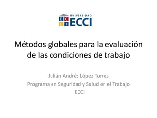 Métodos globales para la evaluación
de las condiciones de trabajo
Julián Andrés López Torres
Programa en Seguridad y Salud en el Trabajo
ECCI
 