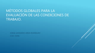 MÉTODOS GLOBALES PARA LA
EVALUACIÓN DE LAS CONDICIONES DE
TRABAJO.
JORGE LEONARDO ARIZA RODRIGUEZ
COD: 19396
 