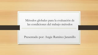Métodos globales para la evaluación de
las condiciones del trabajo métodos
Presentado por: Angie Ramírez Jaramillo
 