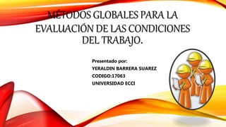 MÉTODOS GLOBALES PARA LA
EVALUACIÓN DE LAS CONDICIONES
DEL TRABAJO.
Presentado por:
YERALDIN BARRERA SUAREZ
CODIGO:17063
UNIVERSIDAD ECCI
 