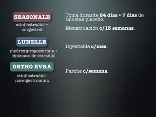 SEASONALE               Toma durante 84 días + 7 días de
                         tabletas placebo.
  etinilestradiol +
     norgestrel          Menstruación c/13 semanas.

   LUNELLE
                         Inyectable c/mes.
medroxiprogesterona +
cipionato de estradiol

 ORTHO EVRA
                         Parche c/semana.
   etinilestradiol-
  norelgestromina
 