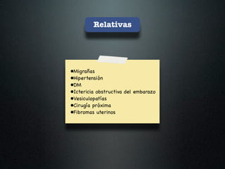 Relativas




•Migrañas
•Hipertensión
•DM
•Ictericia obstructiva del embarazo
•Vesiculopatías
•Cirugía próxima
•Fibromas uterinos
 