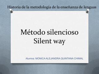 Historia de la metodología de la enseñanza de lenguas




       Método silencioso
          Silent way

          Alumna: MONICA ALEJANDRA QUINTANA CHIMAL
 