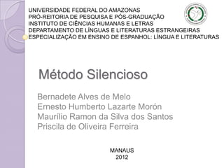 UNIVERSIDADE FEDERAL DO AMAZONAS
PRÓ-REITORIA DE PESQUISA E PÓS-GRADUAÇÃO
INSTITUTO DE CIÊNCIAS HUMANAS E LETRAS
DEPARTAMENTO DE LÍNGUAS E LITERATURAS ESTRANGEIRAS
ESPECIALIZAÇÃO EM ENSINO DE ESPANHOL: LÍNGUA E LITERATURAS




   Método Silencioso
  Bernadete Alves de Melo
  Ernesto Humberto Lazarte Morón
  Maurílio Ramon da Silva dos Santos
  Priscila de Oliveira Ferreira

                        MANAUS
                         2012
 