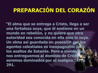PREPARACIÓN DEL CORAZÓN
“El alma que se entrega a Cristo, llega a ser
una fortaleza suya, que él sostiene en un
mundo en rebelión, y no quiere que otra
autoridad sea conocida en ella sino la suya.
Un alma así guardada en posesión por los
agentes celestiales es inexpugnable para
los asaltos de Satanás. Pero a menos que
nos entreguemos al dominio de Cristo,
seremos dominados por el maligno.” DTG
291.
 
