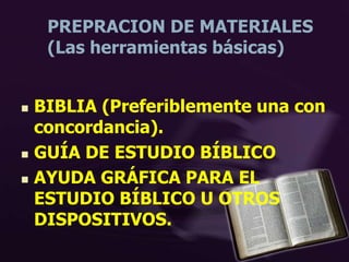 PREPRACION DE MATERIALES
(Las herramientas básicas)
 BIBLIA (Preferiblemente una con
concordancia).
 GUÍA DE ESTUDIO BÍBLICO
 AYUDA GRÁFICA PARA EL
ESTUDIO BÍBLICO U OTROS
DISPOSITIVOS.
 