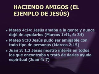 HACIENDO AMIGOS (EL
EJEMPLO DE JESÚS)
 Mateo 4:14: Jesús amaba a la gente y nunca
dejó de ayudarlos (Marcos 1:41, 6: 34)
 Mateo 9:10 Jesús pudo ser amigable con
todo tipo de personas (Marcos 2:15)
 Juan 3: 1,2 Jesús mostró interés en todos
los que encontraba y trató de darles ayuda
espiritual (Juan 4: 7)
 