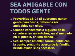 SEA AMIGABLE CON
TODOS GENTE
 Proverbios 18:24 Si queremos ganar
gente para Jesús, debemos ser
amigables con ellos.
 Cuando conocemos a alguien: en la
carretera, en un autobús, en el mercado,
en el pueblo, en una tienda
 Sea siempre amable: sonríe, hable con
la gente, pregunte acerca de la familia,
brinde ayuda si es necesario
 