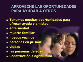 APROVECHE LAS OPORTUNIDADES
PARA AYUDAR A OTROS
 Tenemos muchas oportunidades para
ofrecer ayuda y amistad:
 enfermedad
 muerte familiar
 nuevos vecinos
 personas en prisión
 viudas
 las personas de edad
 Construcción / agricultura
 