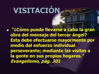 VISITACIÓN
 “¿Cómo puede llevarse a cabo la gran
obra del mensaje del tercer ángel?
Esta debe efectuarse mayormente por
medio del esfuerzo individual
perseverante; mediante las visitas a
la gente en sus propios hogares.”
Evangelismo, pág. 301
 