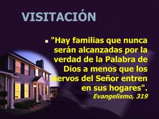 VISITACIÓN
 "Hay familias que nunca
serán alcanzadas por la
verdad de la Palabra de
Dios a menos que los
siervos del Señor entren
en sus hogares".
Evangelismo, 319
 
