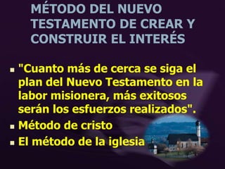 MÉTODO DEL NUEVO
TESTAMENTO DE CREAR Y
CONSTRUIR EL INTERÉS
 "Cuanto más de cerca se siga el
plan del Nuevo Testamento en la
labor misionera, más exitosos
serán los esfuerzos realizados".
 Método de cristo
 El método de la iglesia primitiva
 