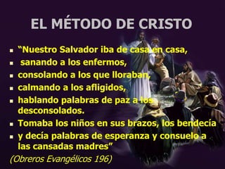 EL MÉTODO DE CRISTO
 “Nuestro Salvador iba de casa en casa,
 sanando a los enfermos,
 consolando a los que lloraban,
 calmando a los afligidos,
 hablando palabras de paz a los
desconsolados.
 Tomaba los niños en sus brazos, los bendecía
 y decía palabras de esperanza y consuelo a
las cansadas madres”
(Obreros Evangélicos 196)
 