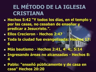 EL MÉTODO DE LA IGLESIA
CRISTIANA
 Hechos 5:42 “Y todos los días, en el templo y
por las casas, no cesaban de enseñar y
predicar a Jesucristo.”.
 Ellos Crecieron - Hechos 2:47
 Toda la ciudad fue evangelizada: Hechos 17:
6
 Más bautismo - Hechos 2:41, 4: 4;, 5:14
 Ingresando áreas no alcanzadas - Hechos 8:
4
 Pablo: "enseñó públicamente y de casa en
casa" Hechos 20:20
 