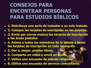 CONSEJOS PARA
ENCONTRAR PERSONAS
PARA ESTUDIOS BÍBLICOS
 1. Distribuya una serie de tratados o un solo tratado.
 2. Coloque las tarjetas de inscripción en las puertas.
 3. Envíe por correo masivo las tarjetas de inscripción
a las áreas postales.
 4. Anime a todos los miembros de la iglesia a llevar
las tarjetas de inscripción en todo momento.
 5. Dar o, mejor, prestar libros.
 6. Comparta un video o envié un audio.
 7. Utilice una encuesta de interés religioso.
 8. Utilice una encuesta de servicio comunitario.
 