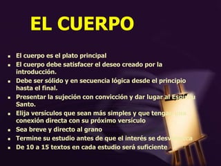 EL CUERPO
 El cuerpo es el plato principal
 El cuerpo debe satisfacer el deseo creado por la
introducción.
 Debe ser sólido y en secuencia lógica desde el principio
hasta el final.
 Presentar la sujeción con convicción y dar lugar al Espíritu
Santo.
 Elija versículos que sean más simples y que tengan una
conexión directa con su próximo versículo
 Sea breve y directo al grano
 Termine su estudio antes de que el interés se desvanezca
 De 10 a 15 textos en cada estudio será suficiente
 