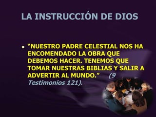 LA INSTRUCCIÓN DE DIOS
 “NUESTRO PADRE CELESTIAL NOS HA
ENCOMENDADO LA OBRA QUE
DEBEMOS HACER. TENEMOS QUE
TOMAR NUESTRAS BIBLIAS Y SALIR A
ADVERTIR AL MUNDO.” (9
Testimonios 121).
 