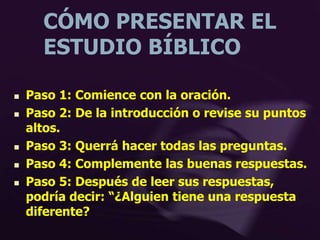 CÓMO PRESENTAR EL
ESTUDIO BÍBLICO
 Paso 1: Comience con la oración.
 Paso 2: De la introducción o revise su puntos
altos.
 Paso 3: Querrá hacer todas las preguntas.
 Paso 4: Complemente las buenas respuestas.
 Paso 5: Después de leer sus respuestas,
podría decir: “¿Alguien tiene una respuesta
diferente?
 