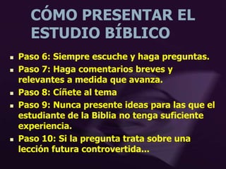 CÓMO PRESENTAR EL
ESTUDIO BÍBLICO
 Paso 6: Siempre escuche y haga preguntas.
 Paso 7: Haga comentarios breves y
relevantes a medida que avanza.
 Paso 8: Cíñete al tema
 Paso 9: Nunca presente ideas para las que el
estudiante de la Biblia no tenga suficiente
experiencia.
 Paso 10: Si la pregunta trata sobre una
lección futura controvertida...
 