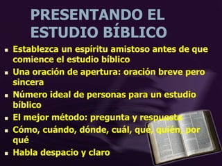 PRESENTANDO EL
ESTUDIO BÍBLICO
 Establezca un espíritu amistoso antes de que
comience el estudio bíblico
 Una oración de apertura: oración breve pero
sincera
 Número ideal de personas para un estudio
bíblico
 El mejor método: pregunta y respuesta
 Cómo, cuándo, dónde, cuál, qué, quién, por
qué
 Habla despacio y claro
 