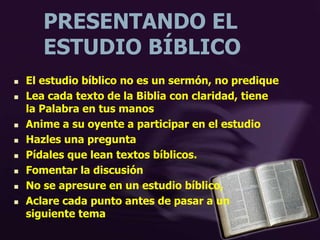 PRESENTANDO EL
ESTUDIO BÍBLICO
 El estudio bíblico no es un sermón, no predique
 Lea cada texto de la Biblia con claridad, tiene
la Palabra en tus manos
 Anime a su oyente a participar en el estudio
 Hazles una pregunta
 Pídales que lean textos bíblicos.
 Fomentar la discusión
 No se apresure en un estudio bíblico,
 Aclare cada punto antes de pasar a un
siguiente tema
 