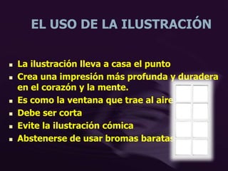 EL USO DE LA ILUSTRACIÓN
 La ilustración lleva a casa el punto
 Crea una impresión más profunda y duradera
en el corazón y la mente.
 Es como la ventana que trae al aire libre
 Debe ser corta
 Evite la ilustración cómica
 Abstenerse de usar bromas baratas
 