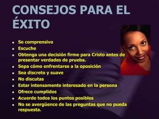 CONSEJOS PARA EL
ÉXITO
 Se comprensivo
 Escuche
 Obtenga una decisión firme para Cristo antes de
presentar verdades de prueba.
 Sepa cómo enfrentarse a la oposición
 Sea discreto y suave
 No discutas
 Estar intensamente interesado en la persona
 Ofrece cumplidos
 Acuerde todos los puntos posibles
 No se avergüence de las preguntas que no pueda
respuesta.
 