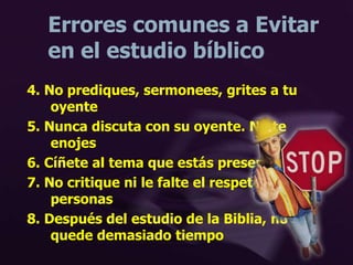 Errores comunes a Evitar
en el estudio bíblico
4. No prediques, sermonees, grites a tu
oyente
5. Nunca discuta con su oyente. No te
enojes
6. Cíñete al tema que estás presentando.
7. No critique ni le falte el respeto a otras
personas
8. Después del estudio de la Biblia, no se
quede demasiado tiempo
 