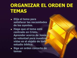 ORGANIZAR EL ORDEN DE
TEMAS
 Elija el tema para
satisfacer las necesidades
de los oyentes.
 Haga que el tema esté
centrado en Cristo.
Aprender acerca de Jesús y
su voluntad para nuestras
vidas es el objeto de todo
estudio bíblico.
 Siga un orden correcto de
temas
 