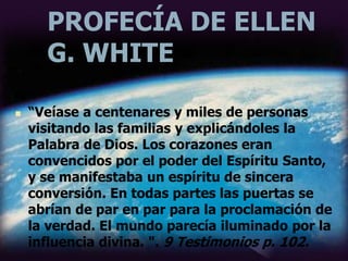 PROFECÍA DE ELLEN
G. WHITE
 “Veíase a centenares y miles de personas
visitando las familias y explicándoles la
Palabra de Dios. Los corazones eran
convencidos por el poder del Espíritu Santo,
y se manifestaba un espíritu de sincera
conversión. En todas partes las puertas se
abrían de par en par para la proclamación de
la verdad. El mundo parecía iluminado por la
influencia divina. ". 9 Testimonios p. 102.
 