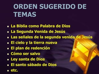 ORDEN SUGERIDO DE
TEMAS
 La Biblia como Palabra de Dios
 La Segunda Venida de Jesús
 Las señales de la segunda venida de Jesús
 El cielo y la tierra nueva
 El plan de redención
 Cómo ser salvo
 Ley santa de Dios
 El santo sábado de Dios
 etc.
 