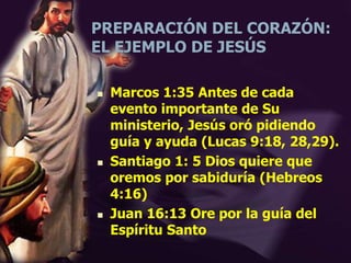PREPARACIÓN DEL CORAZÓN:
EL EJEMPLO DE JESÚS
 Marcos 1:35 Antes de cada
evento importante de Su
ministerio, Jesús oró pidiendo
guía y ayuda (Lucas 9:18, 28,29).
 Santiago 1: 5 Dios quiere que
oremos por sabiduría (Hebreos
4:16)
 Juan 16:13 Ore por la guía del
Espíritu Santo
 