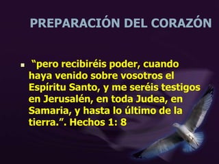 PREPARACIÓN DEL CORAZÓN
 “pero recibiréis poder, cuando
haya venido sobre vosotros el
Espíritu Santo, y me seréis testigos
en Jerusalén, en toda Judea, en
Samaria, y hasta lo último de la
tierra.”. Hechos 1: 8
 