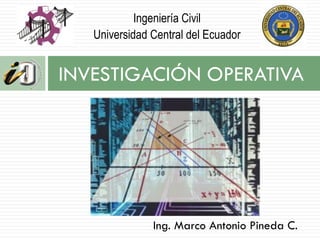 INVESTIGACIÓN OPERATIVA
Ing. Marco Antonio Pineda C.
Ingeniería Civil
Universidad Central del Ecuador
 