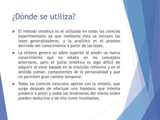 ¿Dónde se utiliza?
 El método sintético es el utilizado en todas las ciencias
experimentales ya que mediante ésta se extraen las
leyes generalizadoras, y lo analítico es el proceso
derivado del conocimiento a partir de las leyes.
 La síntesis genera un saber superior al añadir un nuevo
conocimiento que no estaba en los conceptos
anteriores, pero el juicio sintético es algo difícil de
adquirir al estar basado en la intuición reflexiva y en el
sentido común, componentes de la personalidad y que
no permiten gran cambio temporal.
 Todas las ciencias naturales operan con la síntesis, que
surge después de efectuar una hipótesis que intenta
predecir a priori y todos los fenómenos del mismo orden
pueden deducirse a de ella como resultantes.
 