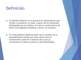 Definición
 El método sintético es un proceso de razonamiento que
tiende a reconstruir un todo, a partir de los elementos
distinguidos por el análisis; se trata en consecuencia de
hacer una explosión metódica y breve, en resumen.
 En otras palabras debemos decir que la síntesis es un
procedimiento mental que tiene como meta la
comprensión cabal de la esencia de lo que ya
conocemos en todas sus partes y particularidades.
 