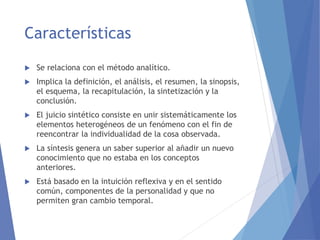 Características
 Se relaciona con el método analítico.
 Implica la definición, el análisis, el resumen, la sinopsis,
el esquema, la recapitulación, la sintetización y la
conclusión.
 El juicio sintético consiste en unir sistemáticamente los
elementos heterogéneos de un fenómeno con el fin de
reencontrar la individualidad de la cosa observada.
 La síntesis genera un saber superior al añadir un nuevo
conocimiento que no estaba en los conceptos
anteriores.
 Está basado en la intuición reflexiva y en el sentido
común, componentes de la personalidad y que no
permiten gran cambio temporal.
 