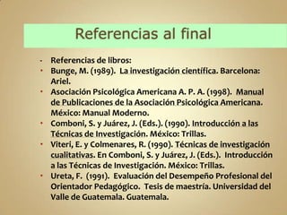 - Referencias de libros:
 Bunge, M. (1989). La investigación científica. Barcelona:
  Ariel.
 Asociación Psicológica Americana A. P. A. (1998). Manual
  de Publicaciones de la Asociación Psicológica Americana.
  México: Manual Moderno.
 Comboni, S. y Juárez, J. (Eds.). (1990). Introducción a las
  Técnicas de Investigación. México: Trillas.
 Viteri, E. y Colmenares, R. (1990). Técnicas de investigación
  cualitativas. En Comboni, S. y Juárez, J. (Eds.). Introducción
  a las Técnicas de Investigación. México: Trillas.
 Ureta, F. (1991). Evaluación del Desempeño Profesional del
  Orientador Pedagógico. Tesis de maestría. Universidad del
  Valle de Guatemala. Guatemala.
 