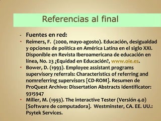 - Fuentes en red:
 Reimers, F. (2000, mayo-agosto). Educación, desigualdad
  y opciones de política en América Latina en el siglo XXI.
  Disponible en Revista Iberoamericana de educación en
  línea, No. 23 ¿Equidad en Educación?, www.oie.es.
 Bower, D. (1993). Employee assistant programs
  supervisory referrals: Characteristics of referring and
  nomreferring supervisors [CD-ROM]. Resumen de
  ProQuest Archivo: Dissertation Abstracts Identificator:
  9315947
 Miller, M. (1993). The interactive Tester (Versión 4.0)
  [Software de computadora]. Westminster, CA. EE. UU.:
  Psytek Services.
 