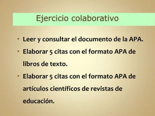  Leer y consultar el documento de la APA.
 Elaborar 5 citas con el formato APA de
 libros de texto.
 Elaborar 5 citas con el formato APA de
 artículos científicos de revistas de
 educación.
 
