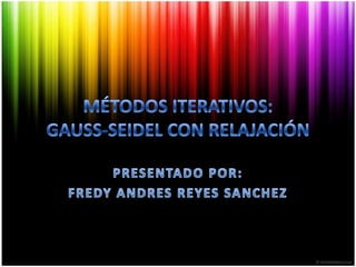 MÉTODOS ITERATIVOS:GAUSS-SEIDEL CON RELAJACIÓN PRESENTADO POR: FREDY ANDRES REYES SANCHEZ 