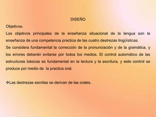 DISEÑO
Objetivos.
Los objetivos principales de la enseñanza situacional de la lengua son la
enseñanza de una competencia practica de las cuatro destrezas lingüísticas.
Se considera fundamental la corrección de la pronunciación y de la gramática, y
los errores deberán evitarse por todos los medios. El control automático de las
estructuras básicas es fundamental en la lectura y la escritura, y este control se
produce por medio de la practica oral.


Las destrezas escritas se derivan de las orales.
 