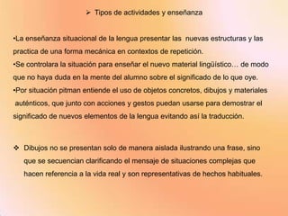  Tipos de actividades y enseñanza


•La enseñanza situacional de la lengua presentar las nuevas estructuras y las
practica de una forma mecánica en contextos de repetición.
•Se controlara la situación para enseñar el nuevo material lingüístico… de modo
que no haya duda en la mente del alumno sobre el significado de lo que oye.
•Por situación pitman entiende el uso de objetos concretos, dibujos y materiales
auténticos, que junto con acciones y gestos puedan usarse para demostrar el
significado de nuevos elementos de la lengua evitando así la traducción.



 Dibujos no se presentan solo de manera aislada ilustrando una frase, sino
   que se secuencian clarificando el mensaje de situaciones complejas que
   hacen referencia a la vida real y son representativas de hechos habituales.
 