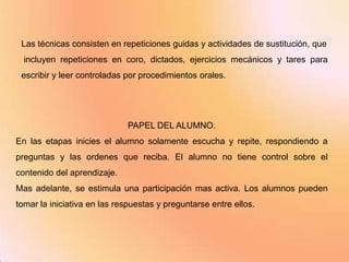 Las técnicas consisten en repeticiones guidas y actividades de sustitución, que
  incluyen repeticiones en coro, dictados, ejercicios mecánicos y tares para
 escribir y leer controladas por procedimientos orales.




                              PAPEL DEL ALUMNO.
En las etapas inicies el alumno solamente escucha y repite, respondiendo a
preguntas y las ordenes que reciba. El alumno no tiene control sobre el
contenido del aprendizaje.
Mas adelante, se estimula una participación mas activa. Los alumnos pueden
tomar la iniciativa en las respuestas y preguntarse entre ellos.
 
