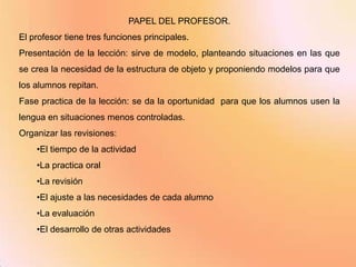 PAPEL DEL PROFESOR.
El profesor tiene tres funciones principales.
Presentación de la lección: sirve de modelo, planteando situaciones en las que
se crea la necesidad de la estructura de objeto y proponiendo modelos para que
los alumnos repitan.
Fase practica de la lección: se da la oportunidad para que los alumnos usen la
lengua en situaciones menos controladas.
Organizar las revisiones:
    •El tiempo de la actividad
    •La practica oral
    •La revisión
    •El ajuste a las necesidades de cada alumno
    •La evaluación
    •El desarrollo de otras actividades
 