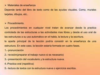  Materiales de enseñanza
Depende tanto del libro de texto como de las ayudas visuales. Como, murales
tarjetas, dibujos, etc..


 Procedimiento.
Los procedimientos en cualquier nivel tratan de avanzar desde la practica
controlada de las estructuras a las actividades mas libres y desde el uso oral de
las estructuras a su uso automático en el habla, la lectura y la escritura.
la aparte principal de la lección podría consistir en la enseñanza de una
estructura. En este caso, la lección estaría formada en cuatro fases.
1.- pronunciación
2.- revisión(preparar el trabajo nuevo si es necesario)
3.- presentación del vocabulario y la estructura nueva.
4.-Practica oral (repetitiva)
5.- lectura de textos con la estructura nueva o ejercicios escritos.
 