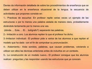 Davies da información detallada de sobre los procedimientos de enseñanza que se
deben utilizar en la enseñanza situacional de la lengua. la secuencia de
actividades que propones consiste en:
1.- Practicas de escuchar. En profesor repite varias veces un ejemplo de las
estructuras o por lo menos una palabra aislada de manera clara, probablemente
diciéndolo lentamente por lo menos una ves.
(dónde…. Esta…. El… bolígrafo?) separando las palabras.
2.- Imitación a coro. Los alumnos repiten lo que el profesor ha dicho.
3.-Imitacion individual.- El profesor pide a varios de los alumnos a que repitan el
modelo que ha dado con el fin de comprobar su pronunciación.
4.- Aislamiento.- Aísla sonidos, palabras, que causan problemas, volviendo a
utilizar con ellos las técnicas anteriores antes de incluirlos en un contexto.
5.- La construcción de un modelo nuevo.- El profesor consigue que los alumnos
realicen preguntas y las respondan usando las estructuras que ya conocen.
 