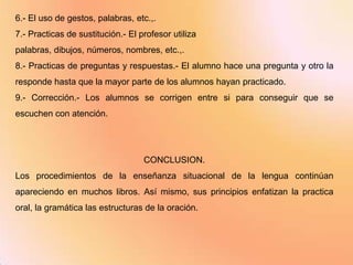 6.- El uso de gestos, palabras, etc.,.
7.- Practicas de sustitución.- El profesor utiliza
palabras, dibujos, números, nombres, etc.,.
8.- Practicas de preguntas y respuestas.- El alumno hace una pregunta y otro la
responde hasta que la mayor parte de los alumnos hayan practicado.
9.- Corrección.- Los alumnos se corrigen entre si para conseguir que se
escuchen con atención.




                                   CONCLUSION.
Los procedimientos de la enseñanza situacional de la lengua continúan
apareciendo en muchos libros. Así mismo, sus principios enfatizan la practica
oral, la gramática las estructuras de la oración.
 